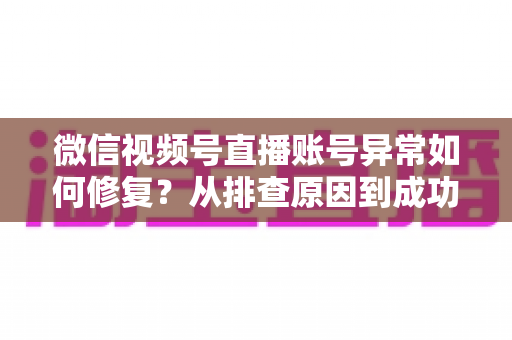 微信视频号直播账号异常如何修复?从排查原因到成功恢复的完整实操指南 微信视频号直播账号异常如何修复?从排查原因到成功恢复的完整实操指南