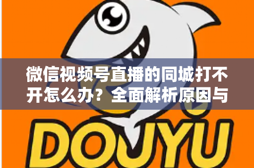 微信视频号直播的同城打不开怎么办?全面解析原因与实用解决方案指南 微信视频号直播的同城打不开怎么办?全面解析原因与实用解决方案指南