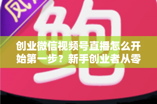 创业微信视频号直播怎么开始第一步?新手创业者从零开播的完整实战指南 创业微信视频号直播怎么开始第一步?新手创业者从零开播的完整实战指南