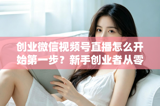 创业微信视频号直播怎么开始第一步？新手创业者从零开播的完整实战指南