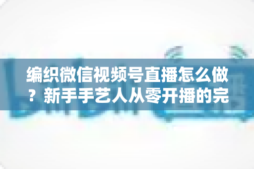 编织微信视频号直播怎么做？新手手艺人从零开播的完整实战指南