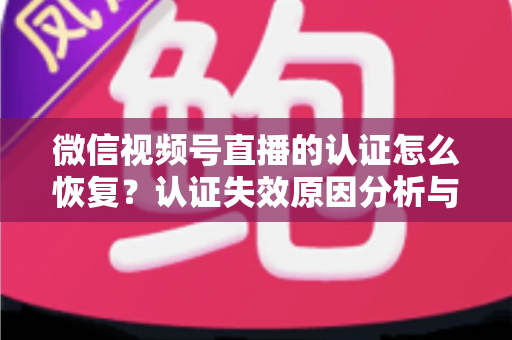 微信视频号直播的认证怎么恢复？认证失效原因分析与恢复全流程指南