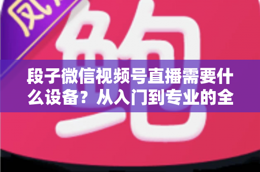 段子微信视频号直播需要什么设备？从入门到专业的全套装备攻略全解析