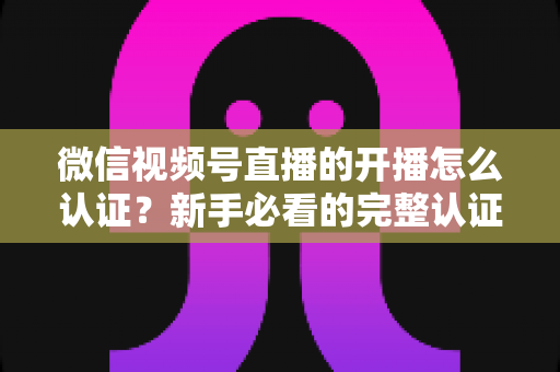 微信视频号直播的开播怎么认证？新手必看的完整认证流程与开播避坑指南