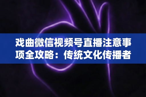 戏曲微信视频号直播注意事项全攻略：传统文化传播者必看的合规与运营指南