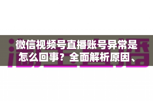 微信视频号直播账号异常是怎么回事？全面解析原因、解决方法与预防指南