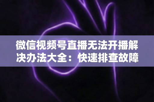 微信视频号直播无法开播解决办法大全：快速排查故障、恢复直播的完整指南