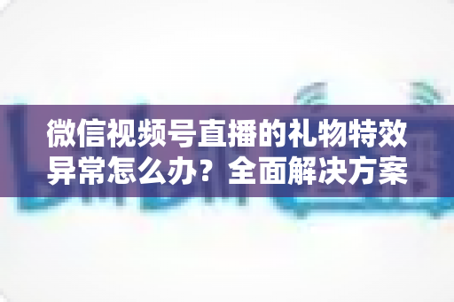 微信视频号直播的礼物特效异常怎么办？全面解决方案与实用避坑指南