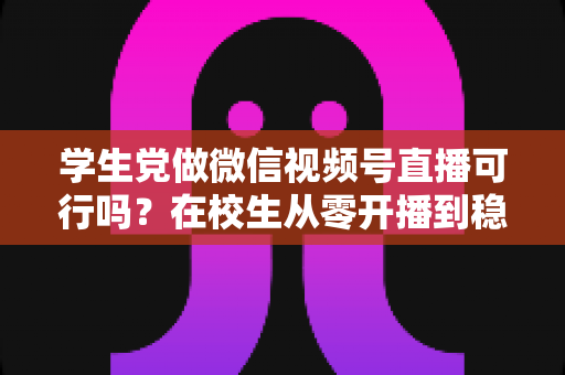 学生党做微信视频号直播可行吗？在校生从零开播到稳定变现的完整实战指南