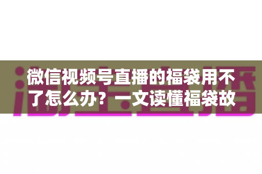 微信视频号直播的福袋用不了怎么办？一文读懂福袋故障排查与实用解决技巧