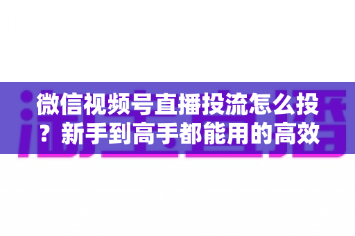 微信视频号直播投流怎么投?新手到高手都能用的高效投放实战指南 微信视频号直播投流怎么投?新手到高手都能用的高效投放实战指南
