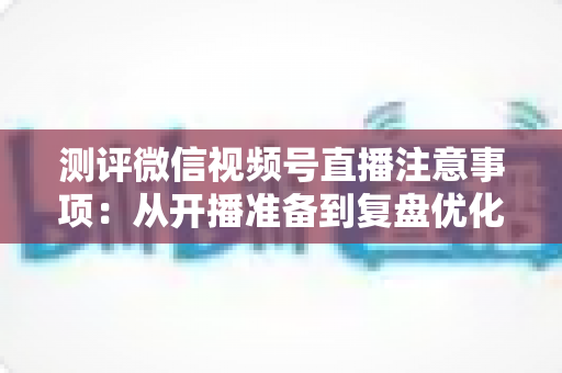 测评微信视频号直播注意事项：从开播准备到复盘优化的全流程避坑指南