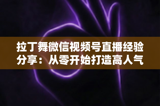 拉丁舞微信视频号直播经验分享:从零开始打造高人气舞蹈直播间的实战指南 拉丁舞微信视频号直播经验分享:从零开始打造高人气舞蹈直播间的实战指南