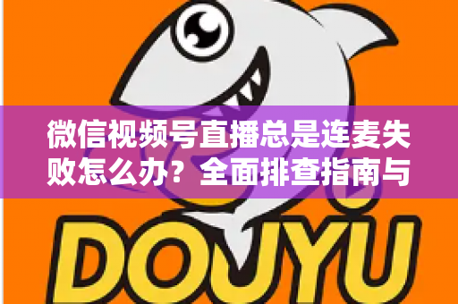 微信视频号直播总是连麦失败怎么办？全面排查指南与实用解决方法一次讲清