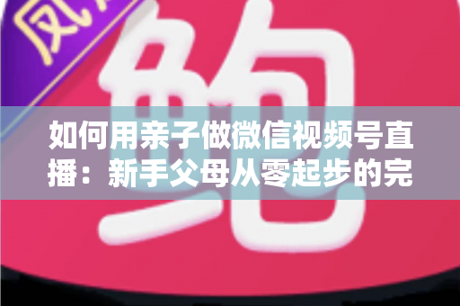 如何用亲子做微信视频号直播：新手父母从零起步的完整实操指南