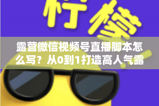 露营微信视频号直播脚本怎么写？从0到1打造高人气露营直播的完整攻略