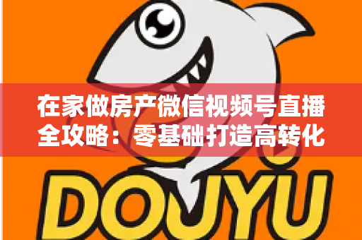 在家做房产微信视频号直播全攻略：零基础打造高转化看房直播间的实战指南