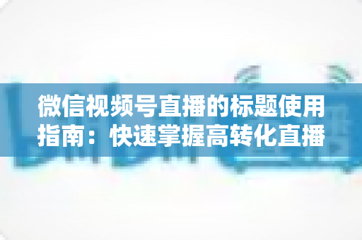 微信视频号直播的标题使用指南:快速掌握高转化直播标题的撰写秘诀与实战技巧 微信视频号直播的标题使用指南:快速掌握高转化直播标题的撰写秘诀与实战技巧