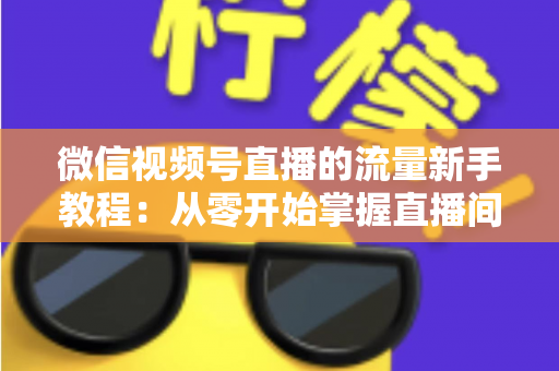 微信视频号直播的流量新手教程：从零开始掌握直播间流量密码