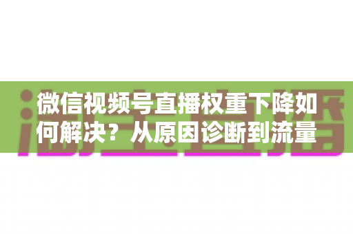 微信视频号直播权重下降如何解决？从原因诊断到流量恢复的完整实操指南