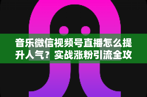 音乐微信视频号直播怎么提升人气？实战涨粉引流全攻略助你打造高热度音乐直播间