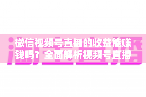 微信视频号直播的收益能赚钱吗？全面解析视频号直播变现方式与真实收入水平