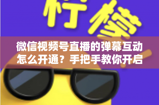 微信视频号直播的弹幕互动怎么开通？手把手教你开启直播互动新体验