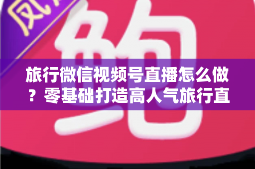 旅行微信视频号直播怎么做?零基础打造高人气旅行直播间的全流程指南 旅行微信视频号直播怎么做?零基础打造高人气旅行直播间的全流程指南