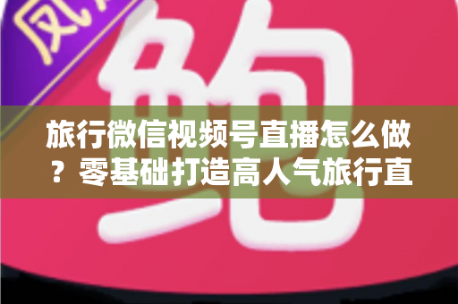 旅行微信视频号直播怎么做？零基础打造高人气旅行直播间的全流程指南