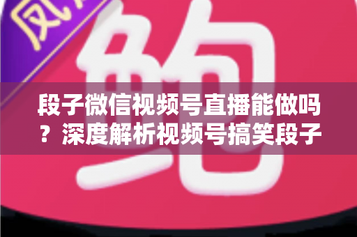 段子微信视频号直播能做吗？深度解析视频号搞笑段子直播的入门条件、玩法技巧与变现路径全攻略