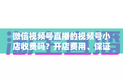 微信视频号直播的视频号小店收费吗?开店费用、保证金与技术服务费全解析 微信视频号直播的视频号小店收费吗?开店费用、保证金与技术服务费全解析