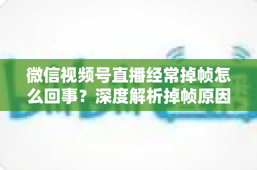 微信视频号直播经常掉帧怎么回事?深度解析掉帧原因与实用解决方案大全 微信视频号直播经常掉帧怎么回事?深度解析掉帧原因与实用解决方案大全