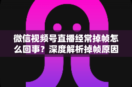 微信视频号直播经常掉帧怎么回事？深度解析掉帧原因与实用解决方案大全