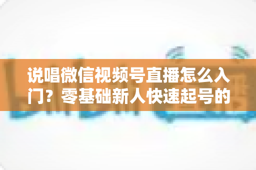 说唱微信视频号直播怎么入门？零基础新人快速起号的实战指南