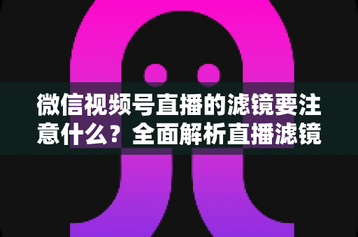 微信视频号直播的滤镜要注意什么?全面解析直播滤镜使用技巧与避坑指南 微信视频号直播的滤镜要注意什么?全面解析直播滤镜使用技巧与避坑指南