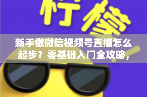 新手做微信视频号直播怎么起步?零基础入门全攻略,助你从0到1开启首播 新手做微信视频号直播怎么起步?零基础入门全攻略,助你从0到1开启首播
