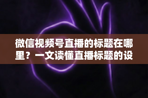 微信视频号直播的标题在哪里?一文读懂直播标题的设置位置与优化技巧 微信视频号直播的标题在哪里?一文读懂直播标题的设置位置与优化技巧