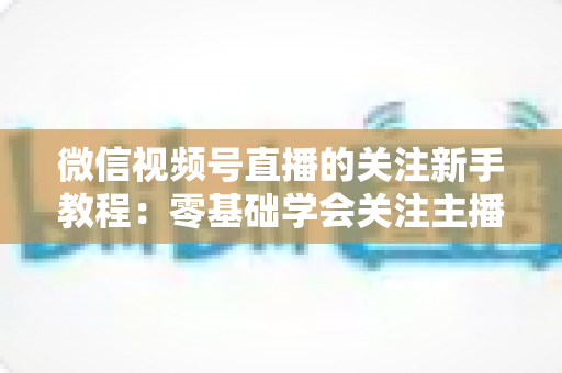 微信视频号直播的关注新手教程：零基础学会关注主播与快速涨粉的完整实操指南