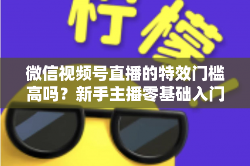 微信视频号直播的特效门槛高吗？新手主播零基础入门与特效使用全攻略解析