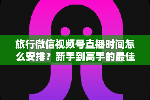 旅行微信视频号直播时间怎么安排?新手到高手的最佳直播时段规划全攻略 旅行微信视频号直播时间怎么安排?新手到高手的最佳直播时段规划全攻略
