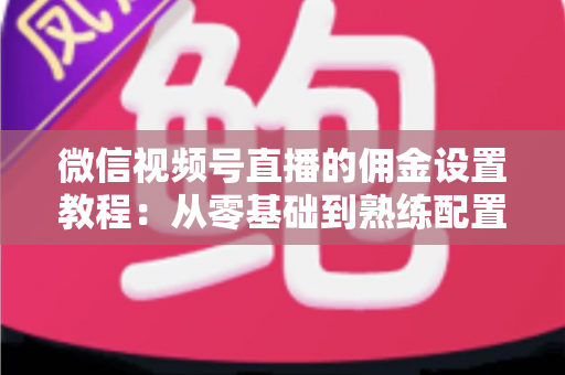 微信视频号直播的佣金设置教程：从零基础到熟练配置带货佣金的全流程实战指南