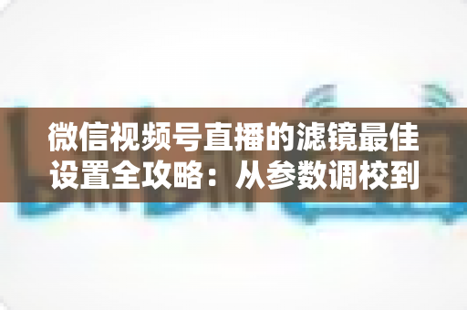 微信视频号直播的滤镜最佳设置全攻略：从参数调校到场景适配，助你打造高清高颜值直播间