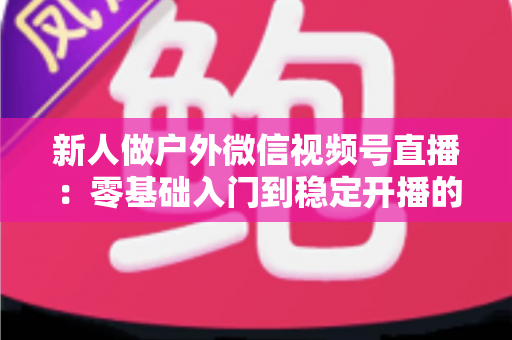 新人做户外微信视频号直播：零基础入门到稳定开播的全流程实战指南