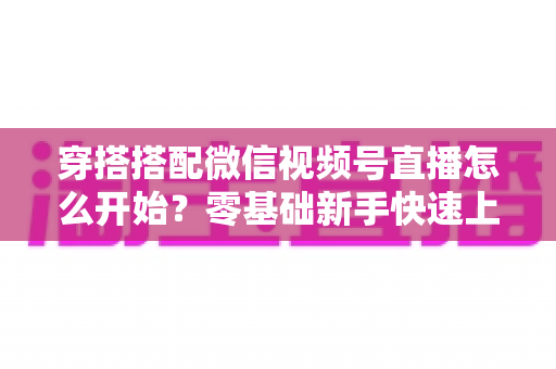 穿搭搭配微信视频号直播怎么开始？零基础新手快速上手全攻略