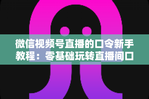 微信视频号直播的口令新手教程:零基础玩转直播间口令互动与涨粉全攻略 微信视频号直播的口令新手教程:零基础玩转直播间口令互动与涨粉全攻略