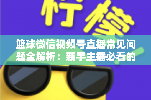 篮球微信视频号直播常见问题全解析：新手主播必看的避坑与涨粉实战指南