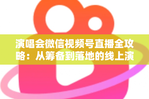 演唱会微信视频号直播全攻略：从筹备到落地的线上演出实战指南