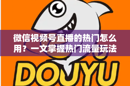 微信视频号直播的热门怎么用？一文掌握热门流量玩法，让直播间人气快速飙升的实战指南