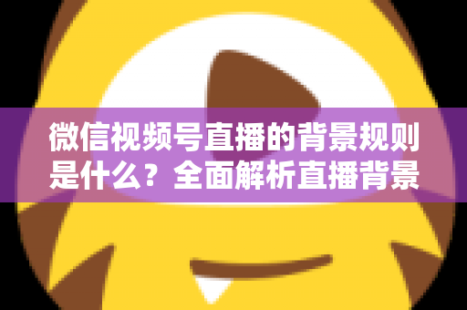 微信视频号直播的背景规则是什么？全面解析直播背景设置与合规运营指南