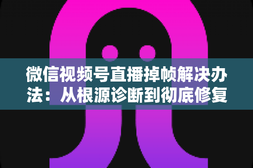 微信视频号直播掉帧解决办法：从根源诊断到彻底修复的完整攻略